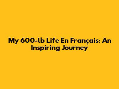 My 600-lb Life En Français: An Inspiring Journey