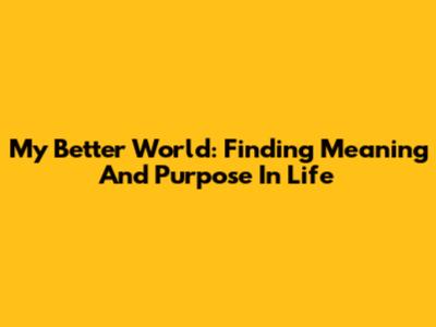 My Better World: Finding Meaning And Purpose In Life