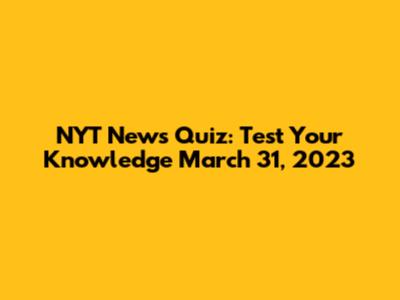 NYT News Quiz: Test Your Knowledge March 31, 2023