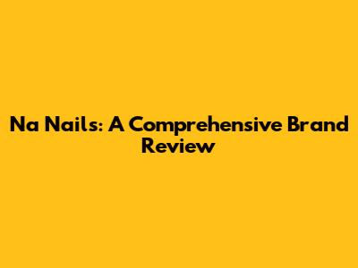 Na Nails: A Comprehensive Brand Review