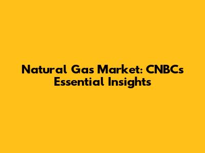 Natural Gas Market: CNBC's Essential Insights
