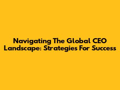 Navigating The Global CEO Landscape: Strategies For Success