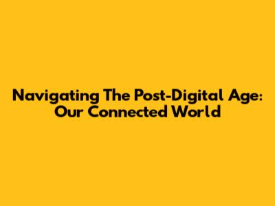 Navigating The Post-Digital Age: Our Connected World