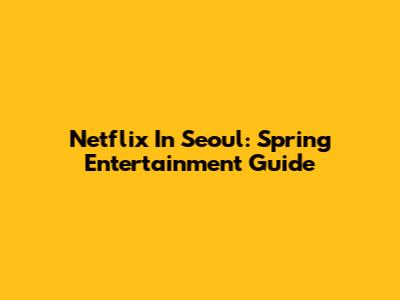 Netflix In Seoul: Spring Entertainment Guide