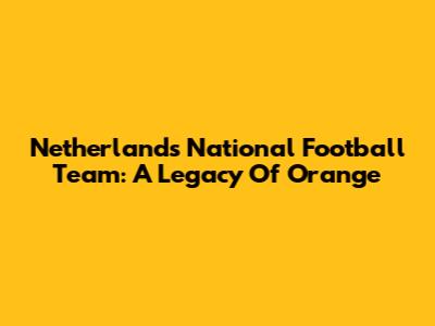 Netherlands National Football Team: A Legacy Of Orange