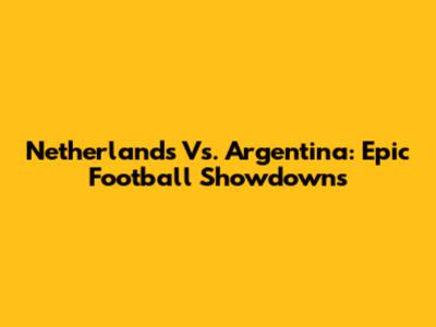 Netherlands Vs. Argentina: Epic Football Showdowns