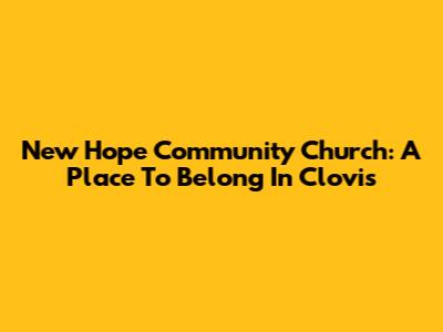 New Hope Community Church: A Place To Belong In Clovis