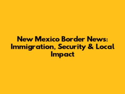 New Mexico Border News: Immigration, Security & Local Impact