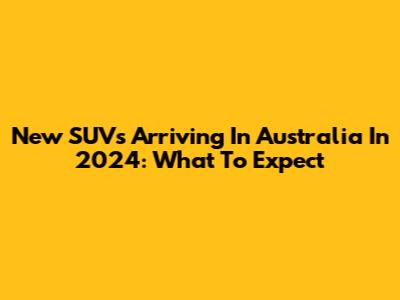 New SUVs Arriving In Australia In 2024: What To Expect