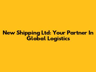New Shipping Ltd: Your Partner In Global Logistics