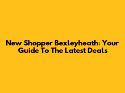 New Shopper Bexleyheath: Your Guide To The Latest Deals