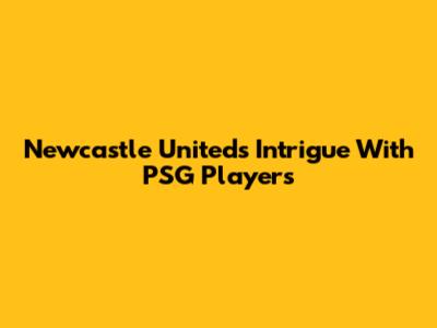 Newcastle United's Intrigue With PSG Players