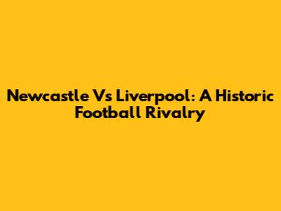 Newcastle Vs Liverpool: A Historic Football Rivalry