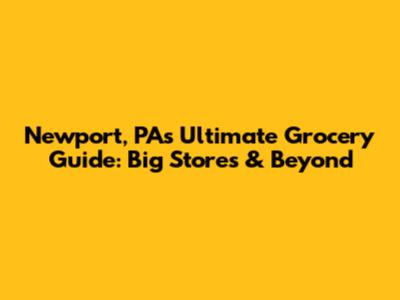Newport, PA's Ultimate Grocery Guide: Big Stores & Beyond