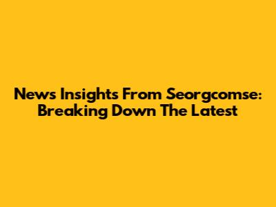 News Insights From Seorgcomse: Breaking Down The Latest