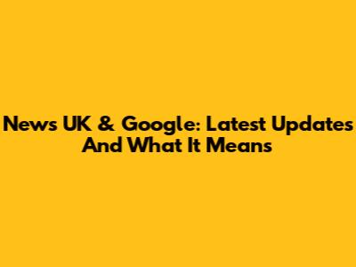 News UK & Google: Latest Updates And What It Means