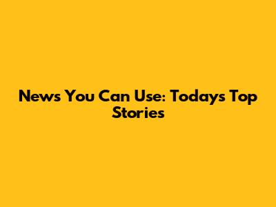 News You Can Use: Today's Top Stories