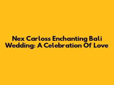 Nex Carlos's Enchanting Bali Wedding: A Celebration Of Love