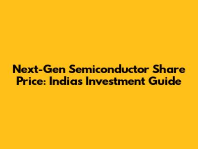 Next-Gen Semiconductor Share Price: India's Investment Guide