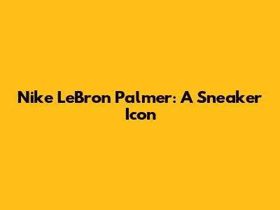 Nike LeBron Palmer: A Sneaker Icon