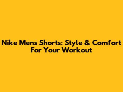 Nike Men's Shorts: Style & Comfort For Your Workout