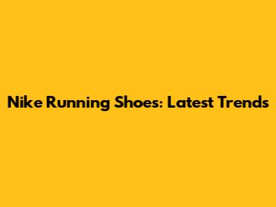 Nike Running Shoes: Latest Trends