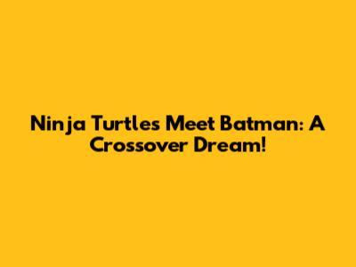 Ninja Turtles Meet Batman: A Crossover Dream!