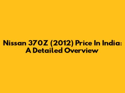 Nissan 370Z (2012) Price In India: A Detailed Overview