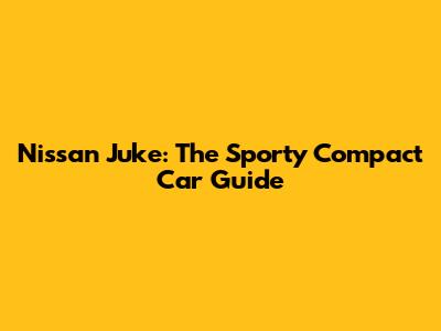 Nissan Juke: The Sporty Compact Car Guide
