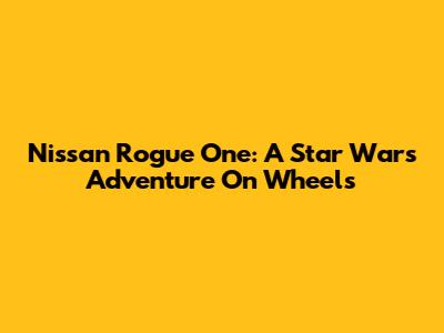 Nissan Rogue One: A Star Wars Adventure On Wheels