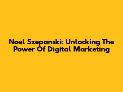 Noel Szepanski: Unlocking The Power Of Digital Marketing