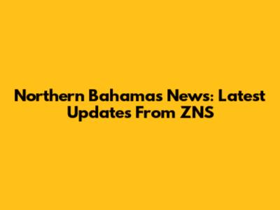 Northern Bahamas News: Latest Updates From ZNS
