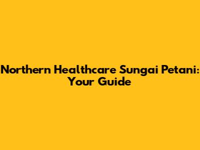 Northern Healthcare Sungai Petani: Your Guide