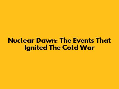 Nuclear Dawn: The Events That Ignited The Cold War