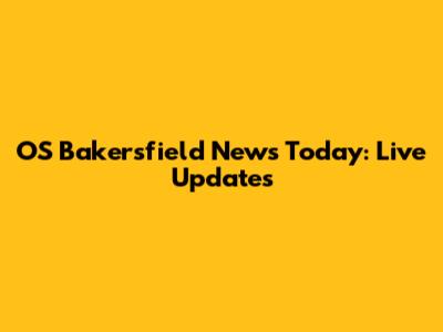 OS Bakersfield News Today: Live Updates