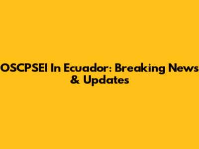 OSCPSEI In Ecuador: Breaking News & Updates