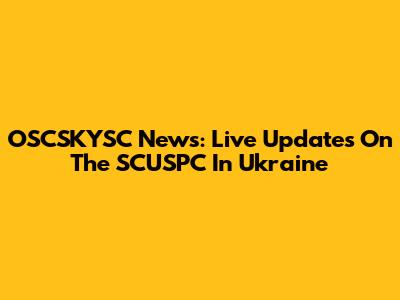 OSCSKYSC News: Live Updates On The SCUSPC In Ukraine