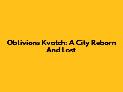 Oblivion's Kvatch: A City Reborn And Lost