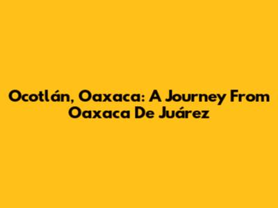 Ocotlán, Oaxaca: A Journey From Oaxaca De Juárez