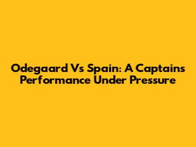 Odegaard Vs Spain: A Captain's Performance Under Pressure