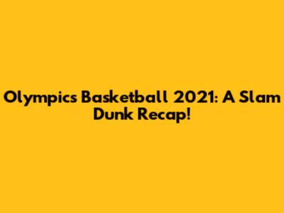Olympics Basketball 2021: A Slam Dunk Recap!