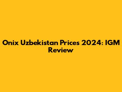 Onix Uzbekistan Prices 2024: IGM Review
