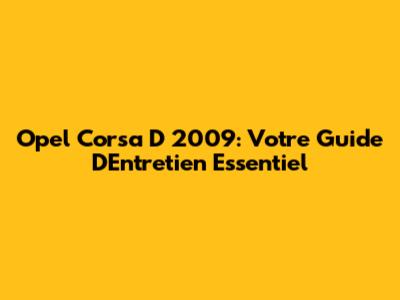 Opel Corsa D 2009: Votre Guide D'Entretien Essentiel