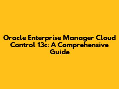 Oracle Enterprise Manager Cloud Control 13c: A Comprehensive Guide
