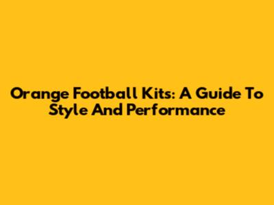 Orange Football Kits: A Guide To Style And Performance