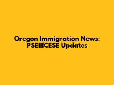 Oregon Immigration News: PSEIIICESE Updates