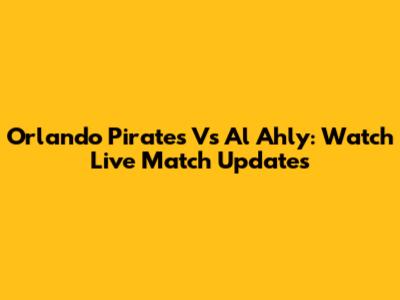 Orlando Pirates Vs Al Ahly: Watch Live Match Updates
