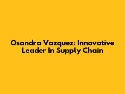 Osandra Vazquez: Innovative Leader In Supply Chain