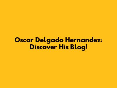 Oscar Delgado Hernandez: Discover His Blog!