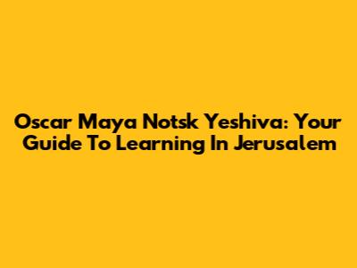 Oscar Maya Notsk Yeshiva: Your Guide To Learning In Jerusalem